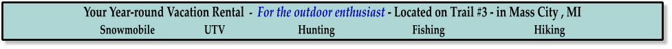 Your Year-round Vacation Rental  -  For the outdoor enthusiast - Located on Trail #3 - in Mass City , MI Snowmobile                     UTV                               Hunting                                 Fishing                                      Hiking