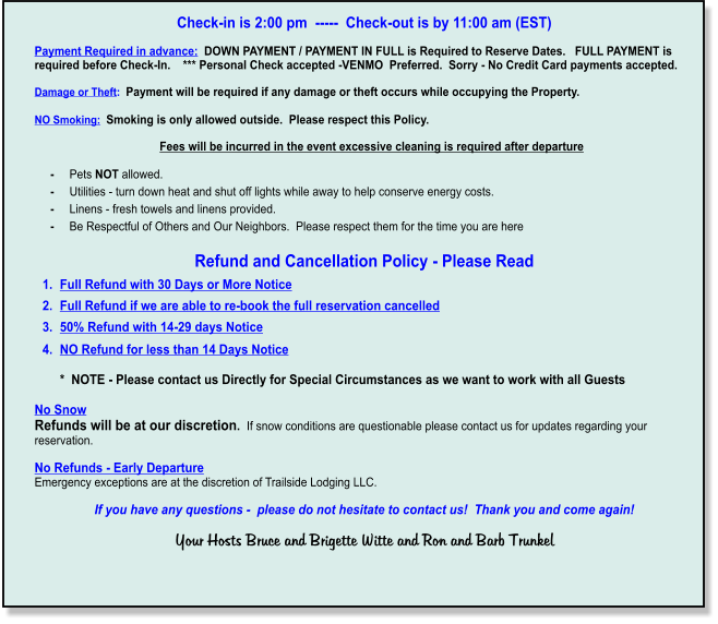 Check-in is 2:00 pm  -----  Check-out is by 11:00 am (EST)   Payment Required in advance:  DOWN PAYMENT / PAYMENT IN FULL is Required to Reserve Dates.   FULL PAYMENT is required before Check-In.    *** Personal Check accepted -VENMO  Preferred.  Sorry - No Credit Card payments accepted.  Damage or Theft:  Payment will be required if any damage or theft occurs while occupying the Property.  NO Smoking:  Smoking is only allowed outside.  Please respect this Policy.         Fees will be incurred in the event excessive cleaning is required after departure       -     Pets NOT allowed.       -     Utilities - turn down heat and shut off lights while away to help conserve energy costs.      -     Linens - fresh towels and linens provided.        -     Be Respectful of Others and Our Neighbors.  Please respect them for the time you are here  Refund and Cancellation Policy - Please Read 	1.	Full Refund with 30 Days or More Notice 	2.	Full Refund if we are able to re-book the full reservation cancelled 	3.	50% Refund with 14-29 days Notice 	4.	NO Refund for less than 14 Days Notice*  NOTE - Please contact us Directly for Special Circumstances as we want to work with all Guests     No Snow    Refunds will be at our discretion.  If snow conditions are questionable please contact us for updates regarding your reservation.  No Refunds - Early Departure  Emergency exceptions are at the discretion of Trailside Lodging LLC.  If you have any questions -  please do not hesitate to contact us!  Thank you and come again!     Your Hosts Bruce and Brigette Witte and Ron and Barb Trunkel